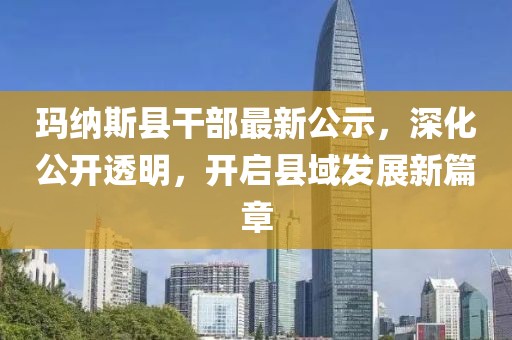 玛纳斯县干部最新公示,深化公开透明,开启县域发展新篇章