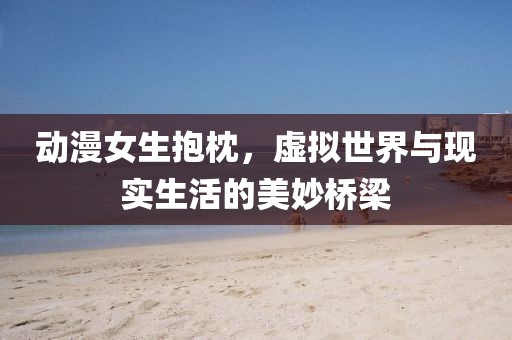 动漫女生抱枕,虚拟世界与现实生活的美妙桥梁