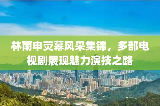 林雨申荧幕风采集锦,多部电视剧展现魅力演技之路