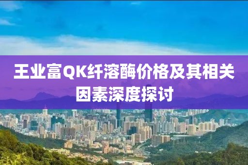王业富QK纤溶酶价格及其相关因素深度探讨