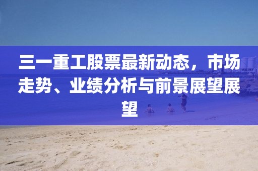三一重工股票最新动态，市场走势、业绩分析与前景展望展望