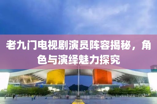 老九门电视剧演员阵容揭秘,角色与演绎魅力探究