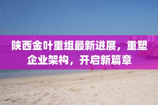 陕西金叶重组最新进展,重塑企业架构,开启新篇章