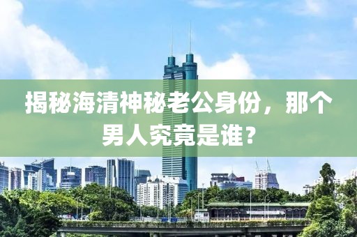 揭秘海清神秘老公身份，那个男人究竟是谁？