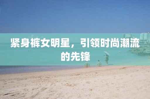 紧身裤女明星,引领时尚潮流的先锋