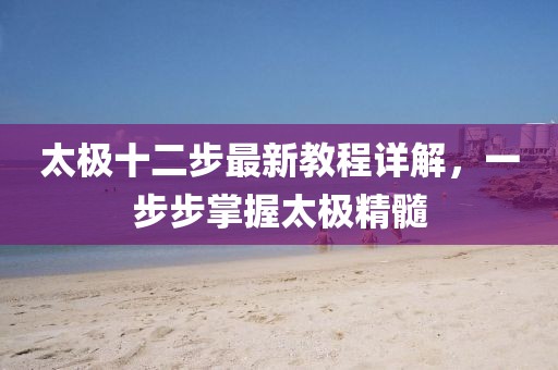 太极十二步最新教程详解,一步步掌握太极精髓
