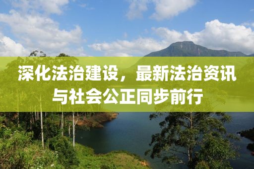 深化法治建设,最新法治资讯与社会公正同步前行