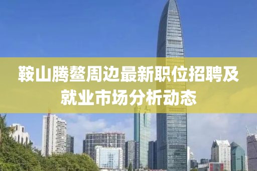 鞍山腾鳌周边最新职位招聘及就业市场分析动态