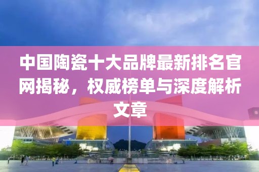 中国陶瓷十大品牌最新排名官网揭秘，权威榜单与深度解析文章