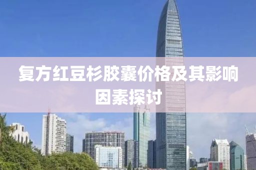 复方红豆杉胶囊价格及其影响因素探讨