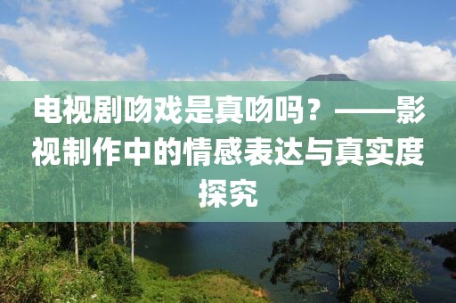 电视剧吻戏是真吻吗？——影视制作中的情感表达与真实度探究