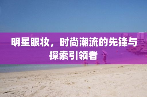 明星眼妆，时尚潮流的先锋与探索引领者