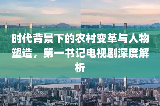 时代背景下的农村变革与人物塑造，第一书记电视剧深度解析