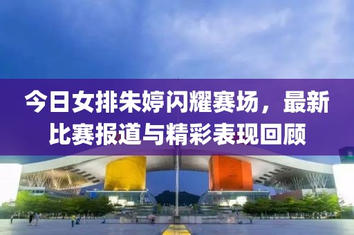 今日女排朱婷闪耀赛场，最新比赛报道与精彩表现回顾