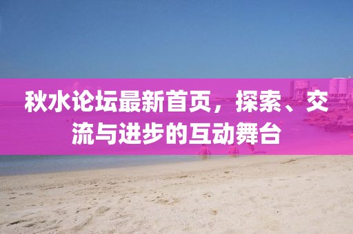 秋水论坛最新首页，探索、交流与进步的互动舞台