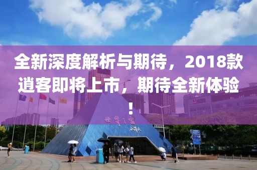 全新深度解析与期待，2018款逍客即将上市，期待全新体验！