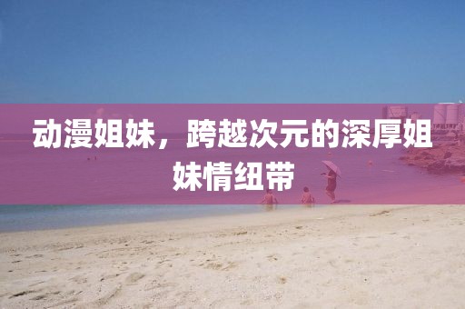 动漫姐妹,跨越次元的深厚姐妹情纽带