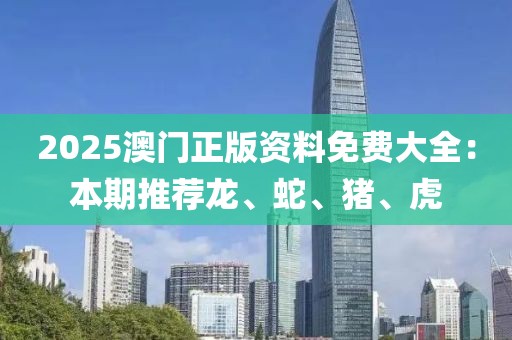 2025澳门正版资料免费大全：本期推荐龙、蛇、猪、虎