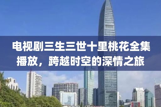 电视剧三生三世十里桃花全集播放，跨越时空的深情之旅