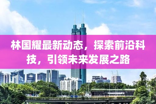 林国耀最新动态,探索前沿科技,引领未来发展之路