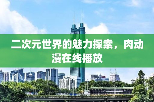 二次元世界的魅力探索,肉动漫在线播放