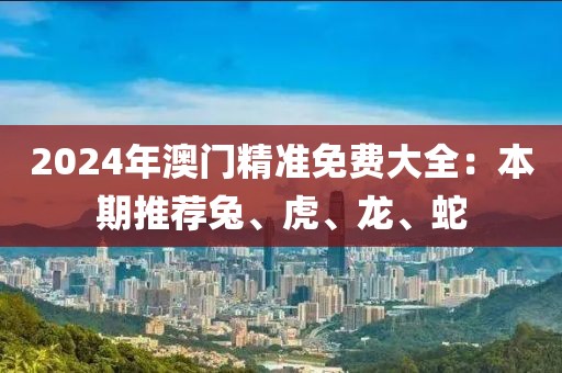 2024年澳门精准免费大全：本期推荐兔、虎、龙、蛇