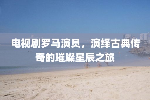 电视剧罗马演员,演绎古典传奇的璀璨星辰之旅