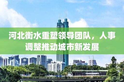 河北衡水重塑领导团队，人事调整推动城市新发展