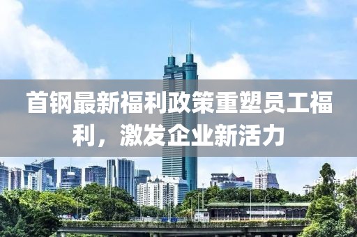 首钢最新福利政策重塑员工福利，激发企业新活力