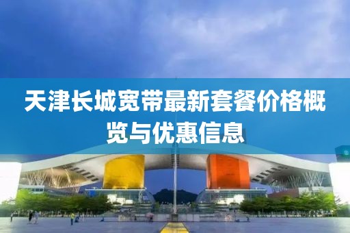 天津长城宽带最新套餐价格概览与优惠信息