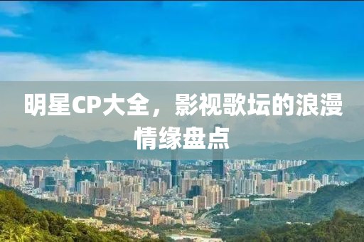 明星CP大全,影视歌坛的浪漫情缘盘点