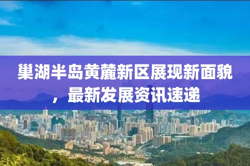 巢湖半岛黄麓新区展现新面貌，最新发展资讯速递