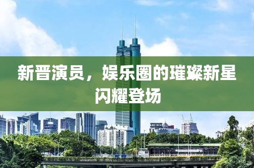 新晋演员，娱乐圈的璀璨新星闪耀登场