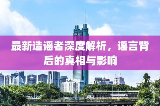 最新造谣者深度解析，谣言背后的真相与影响
