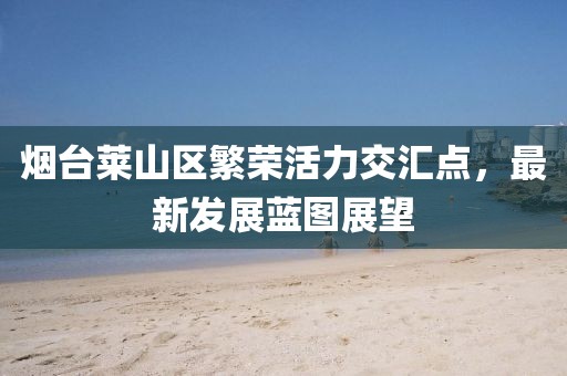 烟台莱山区繁荣活力交汇点,最新发展蓝图展望