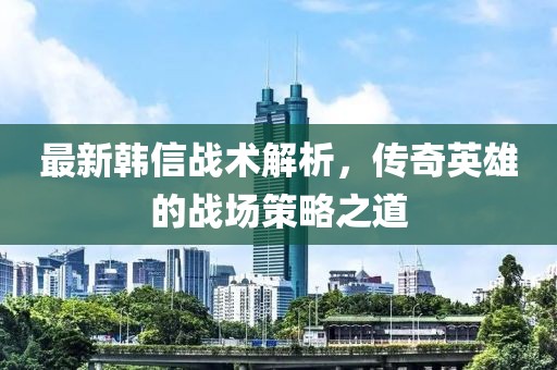 最新韩信战术解析，传奇英雄的战场策略之道