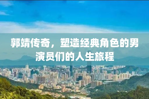 郭靖传奇,塑造经典角色的男演员们的人生旅程