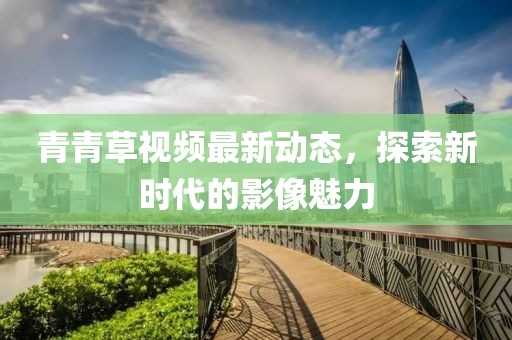 青青草视频最新动态,探索新时代的影像魅力