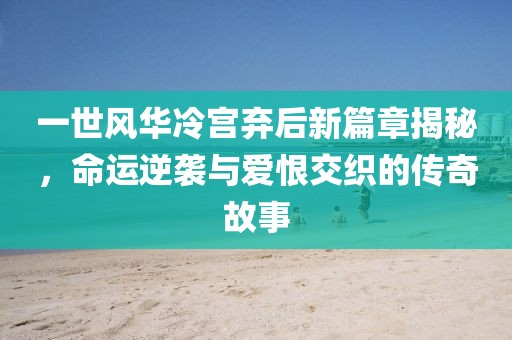一世风华冷宫弃后新篇章揭秘,命运逆袭与爱恨交织的传奇故事