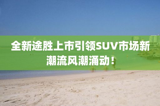 全新途胜上市引领SUV市场新潮流风潮涌动!