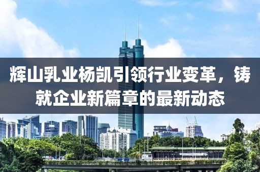 辉山乳业杨凯引领行业变革,铸就企业新篇章的最新动态