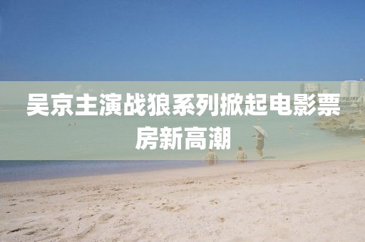 吴京主演战狼系列掀起电影票房新高潮