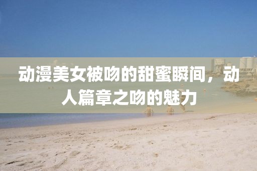 动漫美女被吻的甜蜜瞬间,动人篇章之吻的魅力