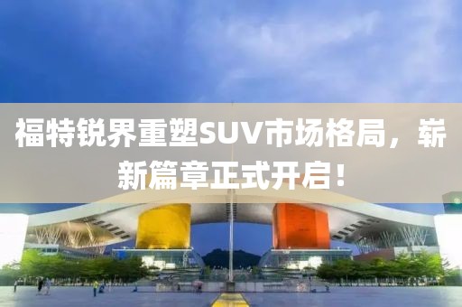 福特锐界重塑SUV市场格局,崭新篇章正式开启!