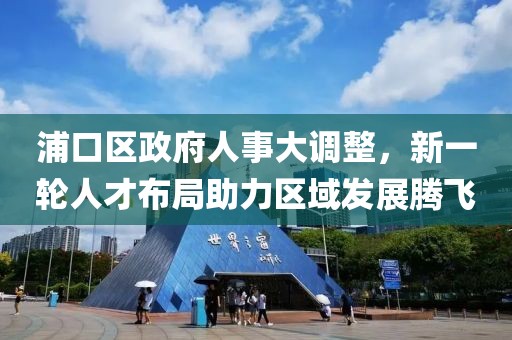 浦口区政府人事大调整，新一轮人才布局助力区域发展腾飞