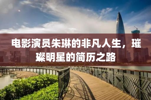 电影演员朱琳的非凡人生，璀璨明星的简历之路