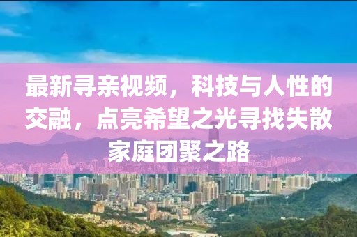 最新寻亲视频,科技与人性的交融,点亮希望之光寻找失散家庭团聚之路