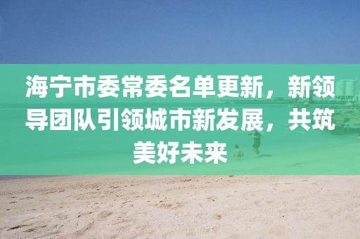 海宁市委常委名单更新，新领导团队引领城市新发展，共筑美好未来