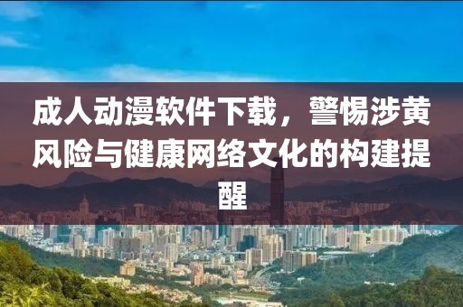 成人动漫软件下载，警惕涉黄风险与健康网络文化的构建提醒