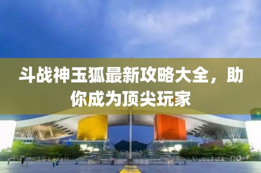 斗战神玉狐最新攻略大全,助你成为顶尖玩家